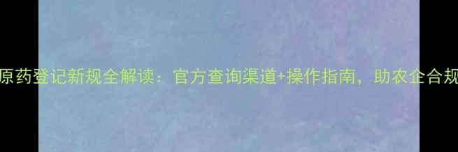 图片 农药原药登记新规全解读：官方查询渠道+操作指南，助农企合规发展