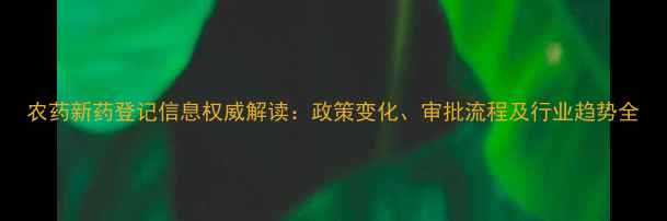 图片 农药新药登记信息权威解读：政策变化、审批流程及行业趋势全