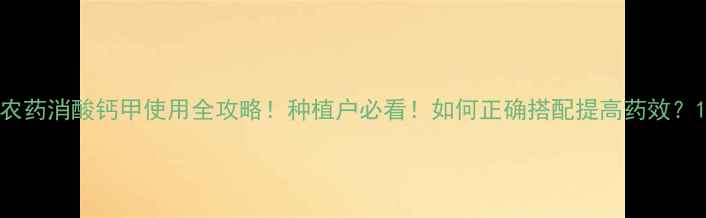 图片 农药消酸钙甲使用全攻略！种植户必看！如何正确搭配提高药效？1