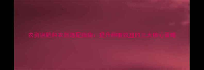 图片 农资店肥料农药选配指南：提升种植效益的三大核心策略