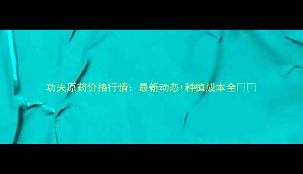 图片 功夫原药价格行情：最新动态+种植成本全🌱💰