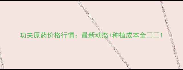 图片 功夫原药价格行情：最新动态+种植成本全🌱💰1
