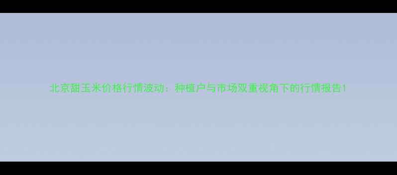 图片 北京甜玉米价格行情波动：种植户与市场双重视角下的行情报告1