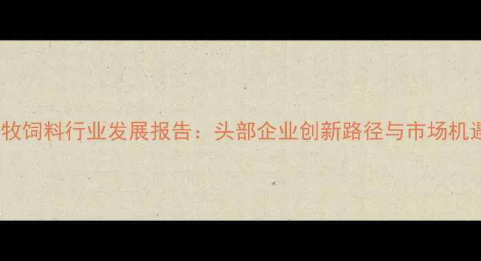 图片 北京畜牧饲料行业发展报告：头部企业创新路径与市场机遇深度1