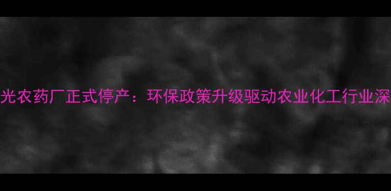 图片 北辰兴光农药厂正式停产：环保政策升级驱动农业化工行业深度转型