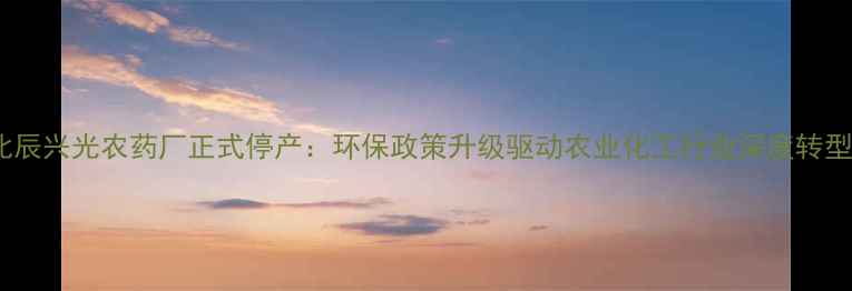 图片 北辰兴光农药厂正式停产：环保政策升级驱动农业化工行业深度转型1