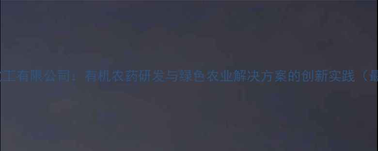 图片 南京农药化工有限公司：有机农药研发与绿色农业解决方案的创新实践（最新动态）1