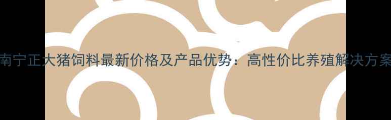图片 南宁正大猪饲料最新价格及产品优势：高性价比养殖解决方案