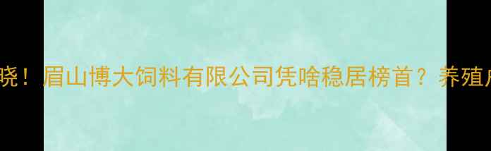 图片 四川饲料企业十强揭晓！眉山博大饲料有限公司凭啥稳居榜首？养殖户必看养殖技术+产品
