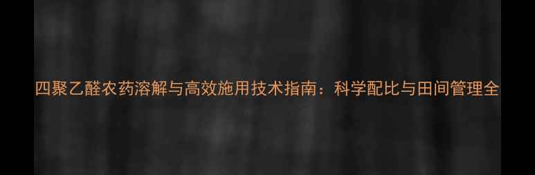 图片 四聚乙醛农药溶解与高效施用技术指南：科学配比与田间管理全
