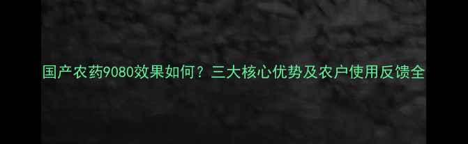 图片 国产农药9080效果如何？三大核心优势及农户使用反馈全