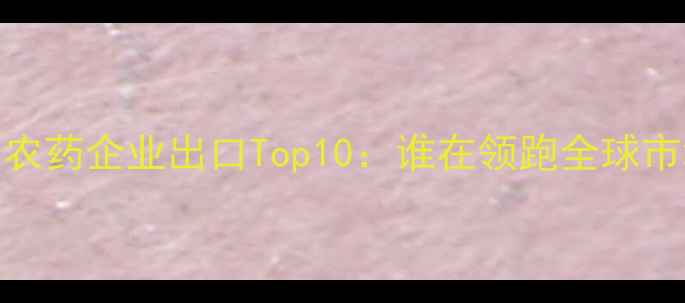 图片 国内农药企业出口Top10：谁在领跑全球市场？