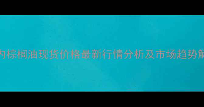 图片 国内棕榈油现货价格最新行情分析及市场趋势解读