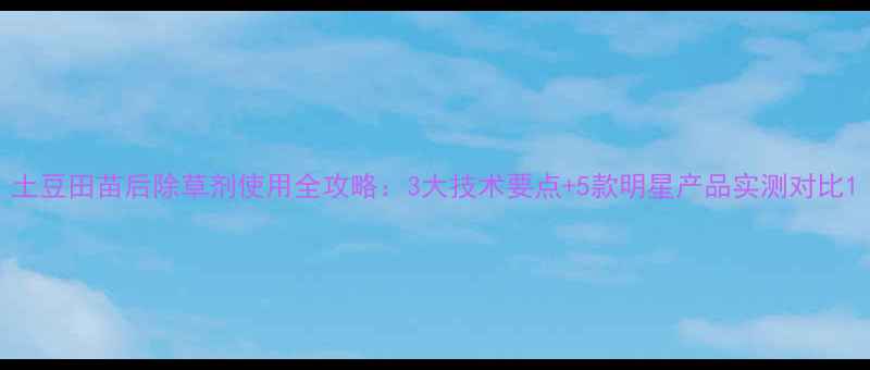 图片 土豆田苗后除草剂使用全攻略：3大技术要点+5款明星产品实测对比1