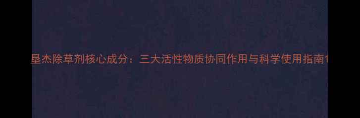 图片 垦杰除草剂核心成分：三大活性物质协同作用与科学使用指南1