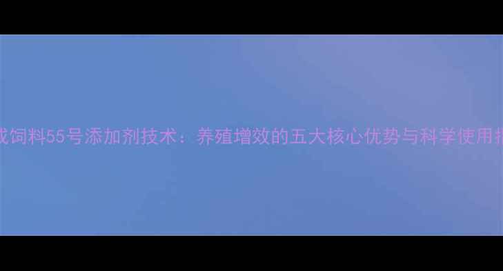 图片 大成饲料55号添加剂技术：养殖增效的五大核心优势与科学使用指南