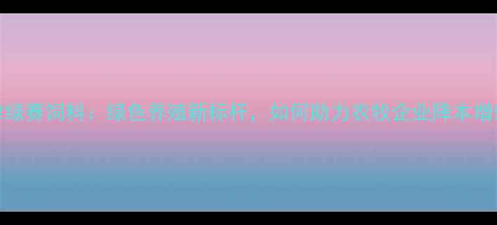 图片 天津绿赛饲料：绿色养殖新标杆，如何助力农牧企业降本增效？
