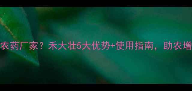 图片 如何选对农药厂家？禾大壮5大优势+使用指南，助农增产增收！