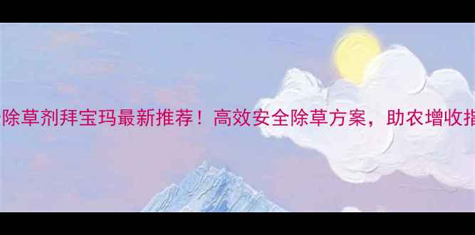 图片 小麦除草剂拜宝玛最新推荐！高效安全除草方案，助农增收指南1