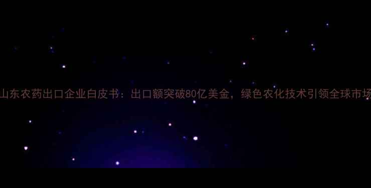 图片 山东农药出口企业白皮书：出口额突破80亿美金，绿色农化技术引领全球市场