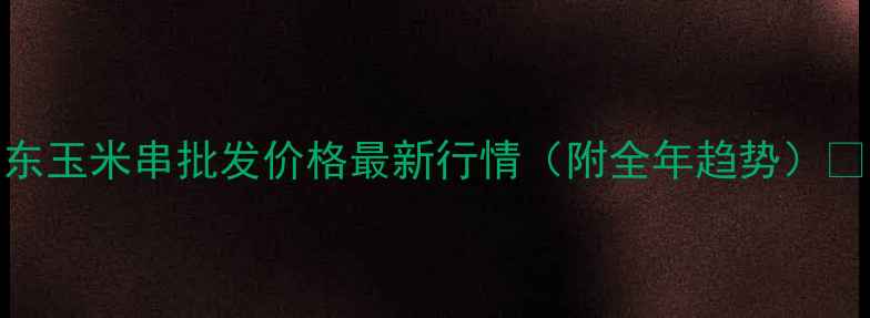 图片 山东玉米串批发价格最新行情（附全年趋势）🌽🔥