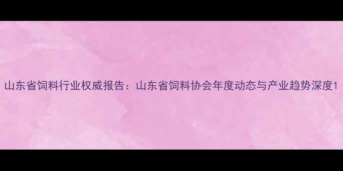 图片 山东省饲料行业权威报告：山东省饲料协会年度动态与产业趋势深度1