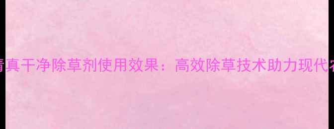 图片 山东长青真干净除草剂使用效果：高效除草技术助力现代农业发展