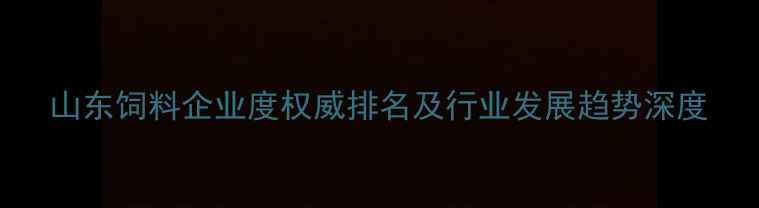 图片 山东饲料企业度权威排名及行业发展趋势深度