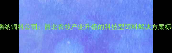 图片 山西普瑞纳饲料公司：晋北农牧产业升级的科技型饲料解决方案标杆企业1