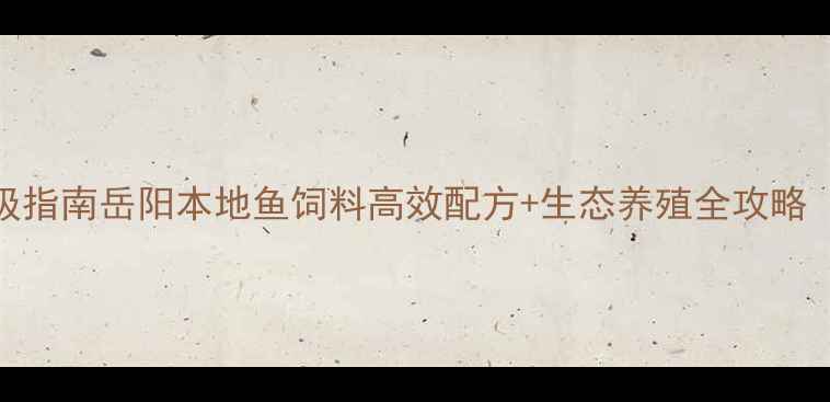 图片 岳阳鱼饲料产业升级指南岳阳本地鱼饲料高效配方+生态养殖全攻略（附选品避坑清单）