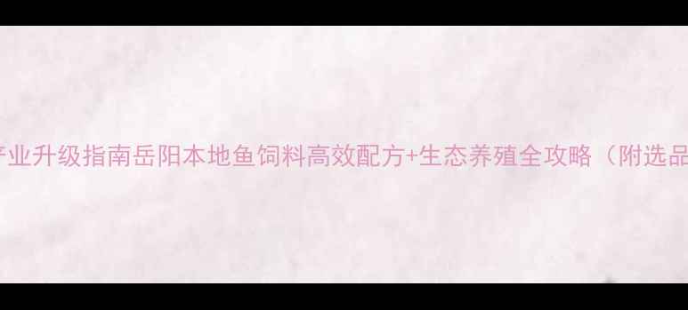 图片 岳阳鱼饲料产业升级指南岳阳本地鱼饲料高效配方+生态养殖全攻略（附选品避坑清单）1