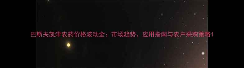 图片 巴斯夫凯津农药价格波动全：市场趋势、应用指南与农户采购策略1