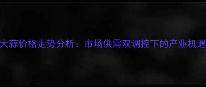 图片 广东新大蒜价格走势分析：市场供需双调控下的产业机遇与挑战