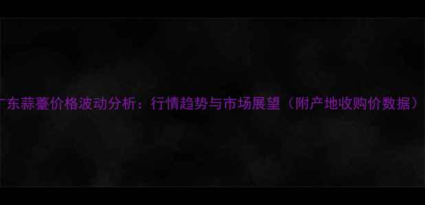图片 广东蒜薹价格波动分析：行情趋势与市场展望（附产地收购价数据）1