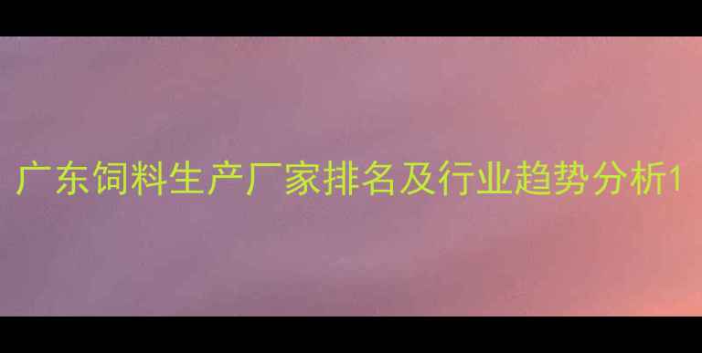 图片 广东饲料生产厂家排名及行业趋势分析1