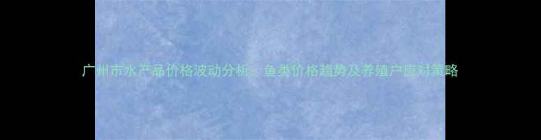 图片 广州市水产品价格波动分析：鱼类价格趋势及养殖户应对策略
