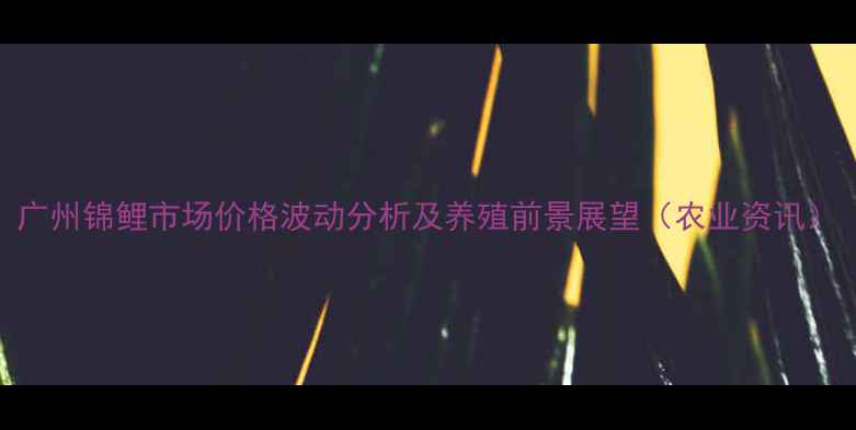 图片 广州锦鲤市场价格波动分析及养殖前景展望（农业资讯）