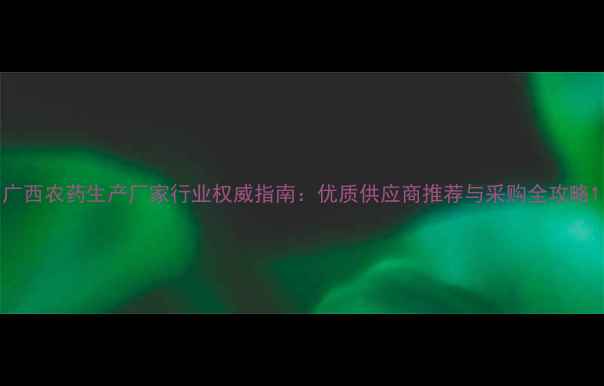 图片 广西农药生产厂家行业权威指南：优质供应商推荐与采购全攻略1