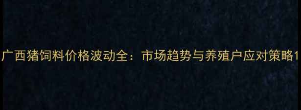 图片 广西猪饲料价格波动全：市场趋势与养殖户应对策略1