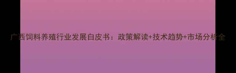 图片 广西饲料养殖行业发展白皮书：政策解读+技术趋势+市场分析全