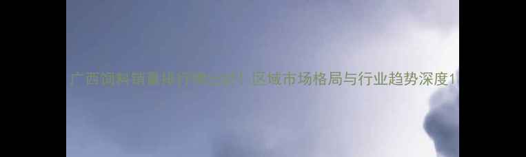 图片 广西饲料销量排行榜出炉！区域市场格局与行业趋势深度1