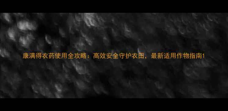 图片 康满得农药使用全攻略：高效安全守护农田，最新适用作物指南1