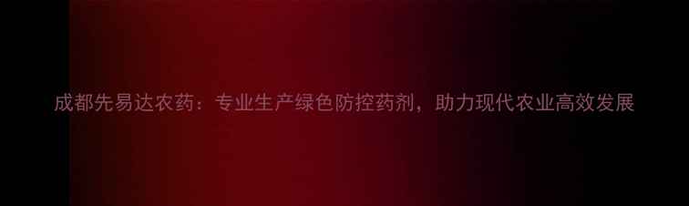图片 成都先易达农药：专业生产绿色防控药剂，助力现代农业高效发展