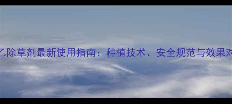 图片 扑乙除草剂最新使用指南：种植技术、安全规范与效果对比