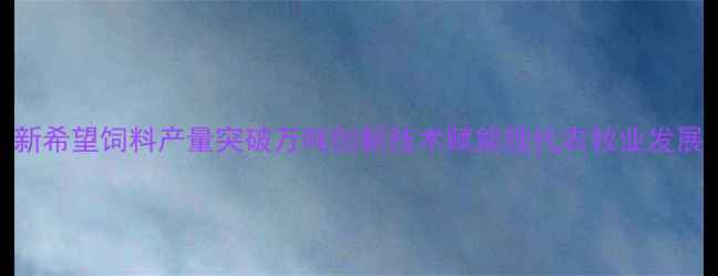 图片 新希望饲料产量突破万吨创新技术赋能现代农牧业发展