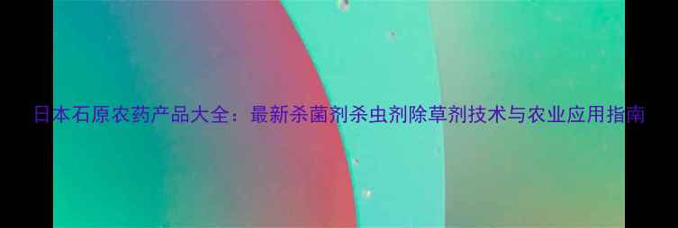 图片 日本石原农药产品大全：最新杀菌剂杀虫剂除草剂技术与农业应用指南