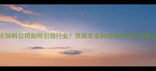 图片 昆明正大饲料公司如何引领行业？西南农业科技标杆的三大核心优势🌾