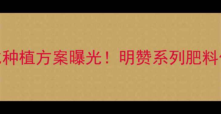 图片 明德立达高性价比种植方案曝光！明赞系列肥料价格+技术全公开1