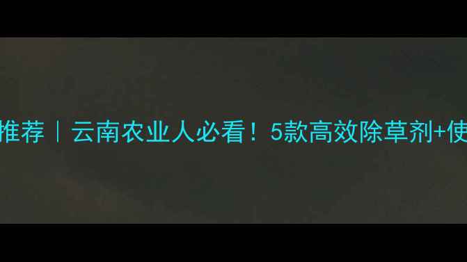 图片 普洱市蚕豆种植除草剂推荐｜云南农业人必看！5款高效除草剂+使用技巧（附避坑指南）