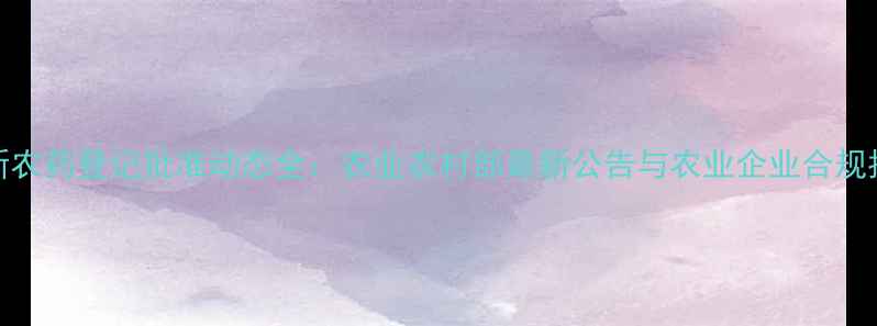 图片 最新农药登记批准动态全：农业农村部最新公告与农业企业合规指南